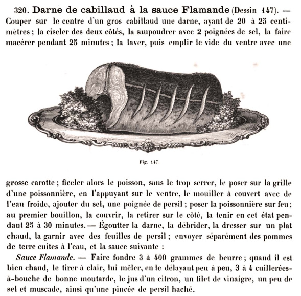 <p>Het recept van 'kabeljauw à la sauce flamande' getuigt van de Vlaamse aanwezigheid in Franse kookboeken. De saus wijkt af van de bekende sauce hollandaise omdat er mosterd wordt gebruikt en geen eigeel (Urbain Dubois, <em>Cuisine de tous les pays</em>, Paris, 1872, p. 163)</p>